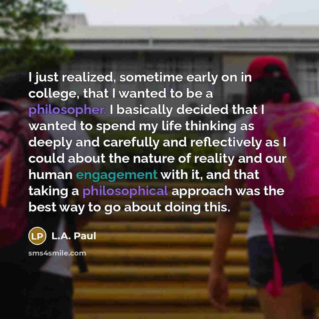 “I just realized, sometime early on in college, that I wanted to be a philosopher. I basically decided that I wanted to spend my life thinking as deeply and carefully and reflectively as I could about the nature of reality and our human engagement with it, and that taking a philosophical approach…” quote by L.A. Paul