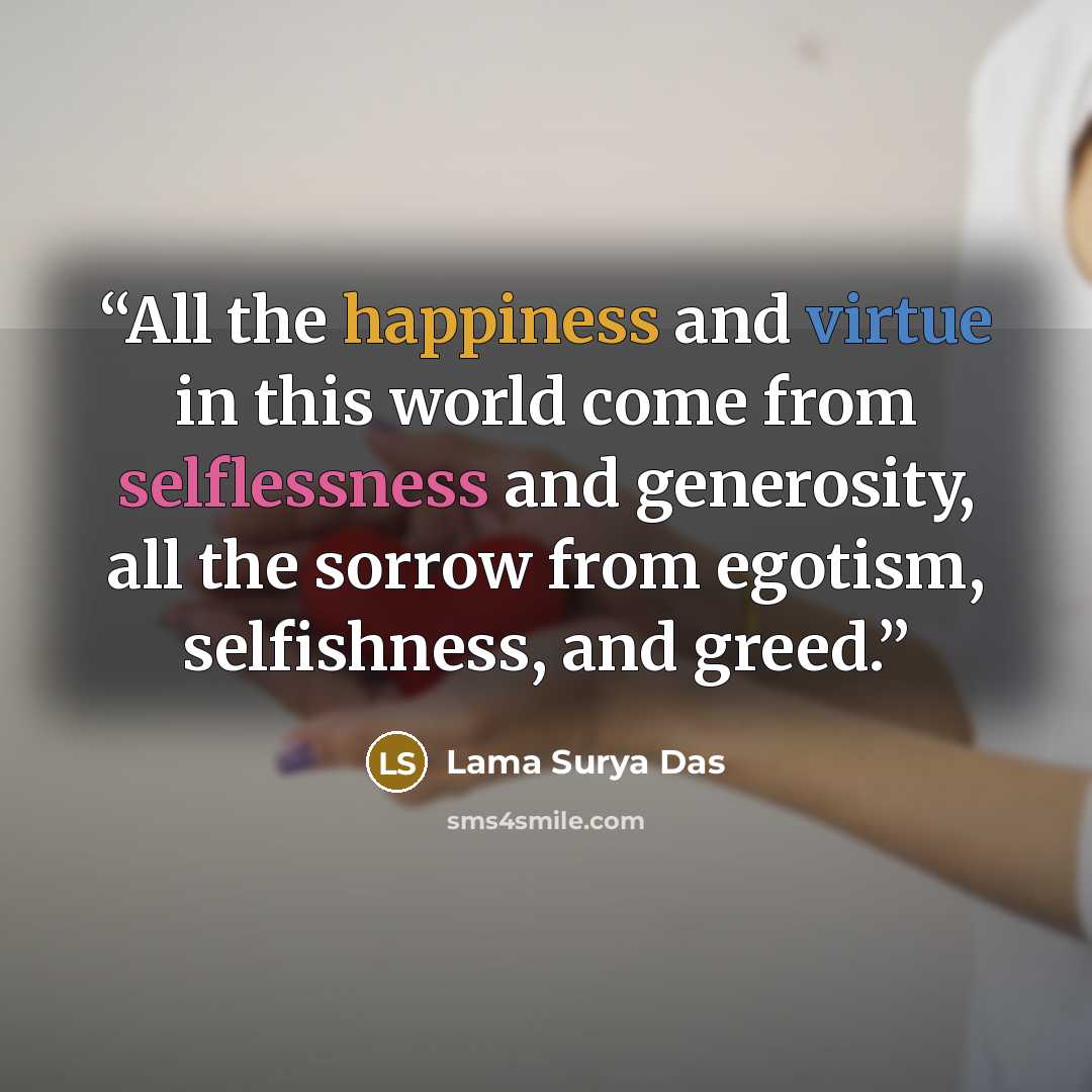 “All the happiness and virtue in this world come from selflessness and generosity, all the sorrow from egotism, selfishness, and greed.” quote by Lama Surya Das