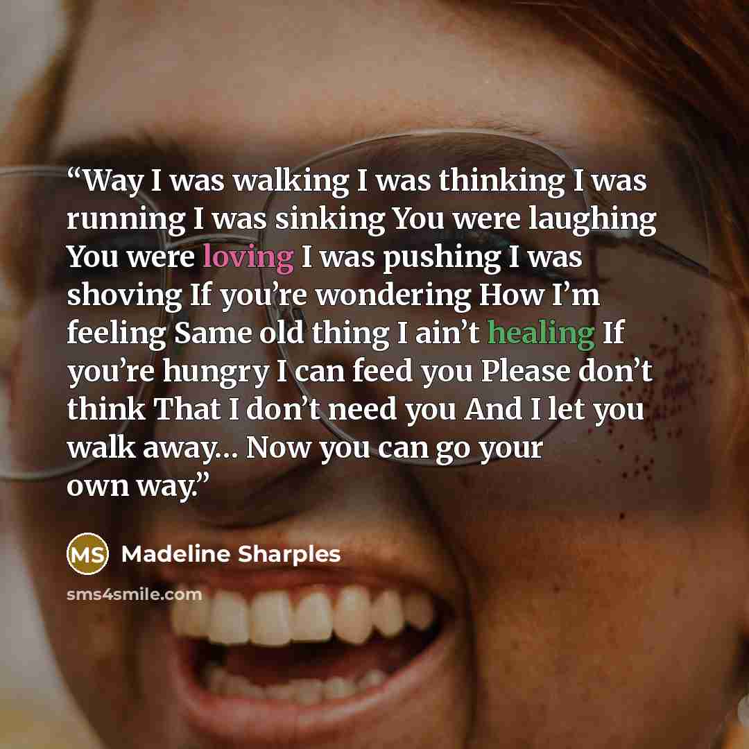 “Way I was walking I was thinking I was running I was sinking You were laughing You were loving I was pushing I was shoving If you’re wondering How I’m feeling Same old thing I ain’t healing If you’re hungry I can feed you Please don’t think That I don’t need you And I let you walk away… Now you…” quote by Madeline Sharples