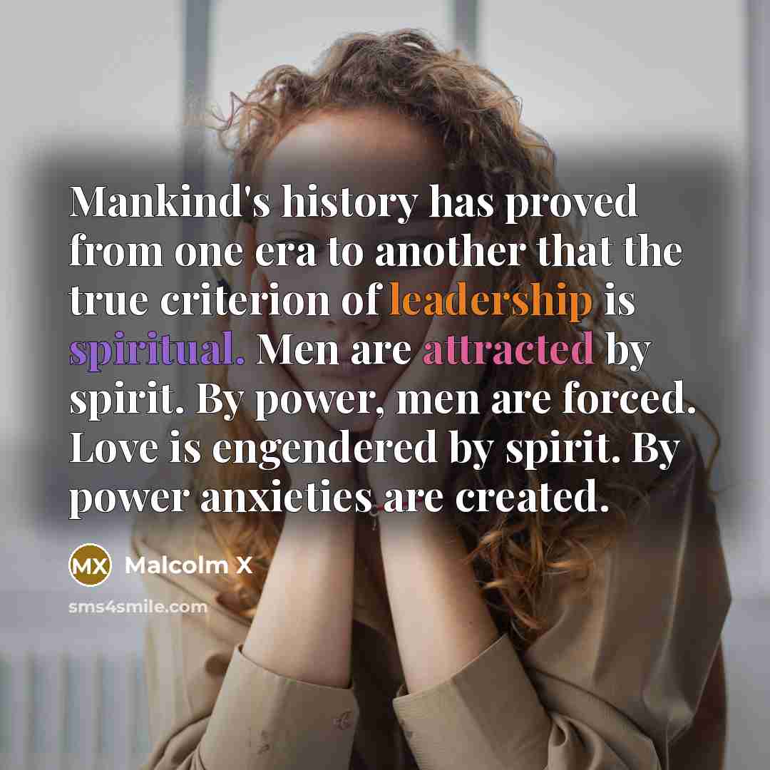 “Mankind's history has proved from one era to another that the true criterion of leadership is spiritual. Men are attracted by spirit. By power, men are forced. Love is engendered by spirit. By power anxieties are created.” quote by Malcolm X