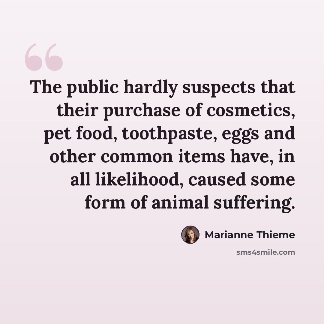 “The public hardly suspects that their purchase of cosmetics, pet food, toothpaste, eggs and other common items have, in all likelihood, caused some form of animal suffering.” quote by Marianne Thieme