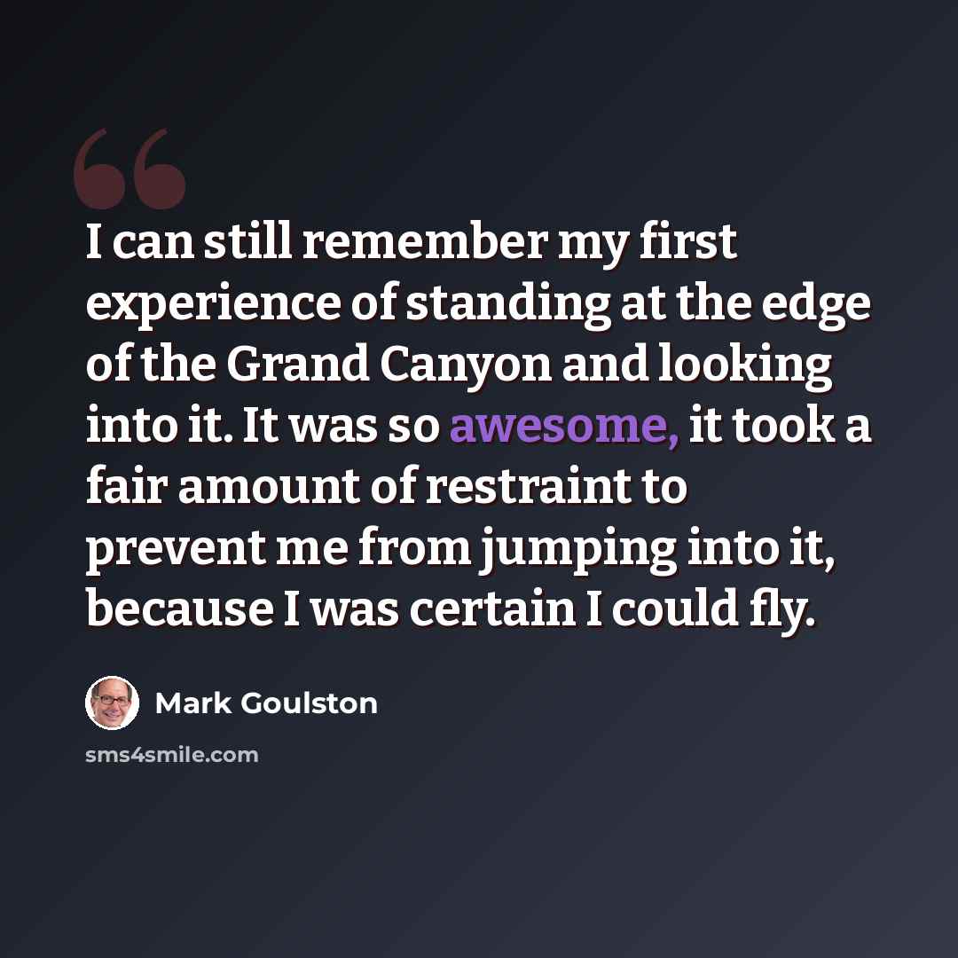 “I can still remember my first experience of standing at the edge of the Grand Canyon and looking into it. It was so awesome, it took a fair amount of restraint to prevent me from jumping into it, because I was certain I could fly.” quote by Mark Goulston
