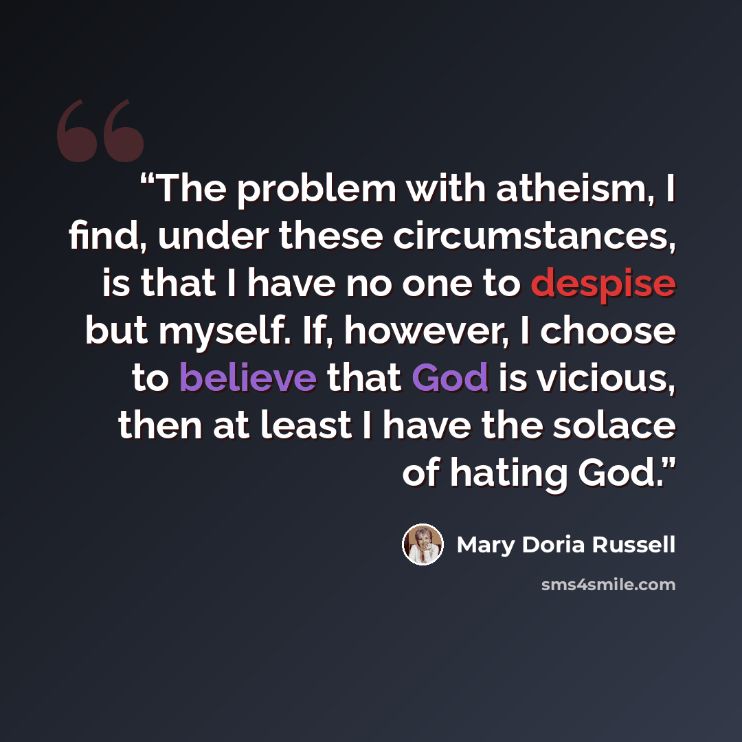 “The problem with atheism, I find, under these circumstances, is that I have no one to despise but myself. If, however, I choose to believe that God is vicious, then at least I have the solace of hating God.” quote by Mary Doria Russell
