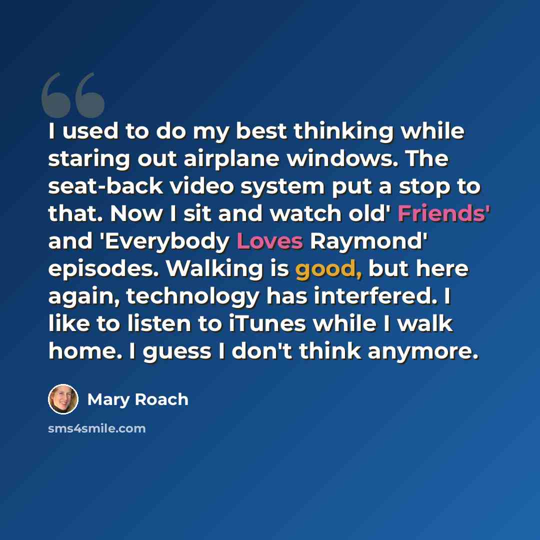 “I used to do my best thinking while staring out airplane windows. The seat-back video system put a stop to that. Now I sit and watch old' Friends' and 'Everybody Loves Raymond' episodes. Walking is good, but here again, technology has interfered. I like to listen to iTunes while I walk home. I…” quote by Mary Roach
