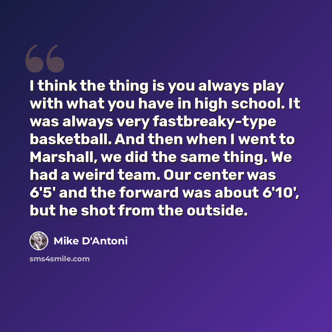 “I think the thing is you always play with what you have in high school. It was always very fastbreaky-type basketball. And then when I went to Marshall, we did the same thing. We had a weird team. Our center was 6'5' and the forward was about 6'10', but he shot from the outside.” quote by Mike D'Antoni