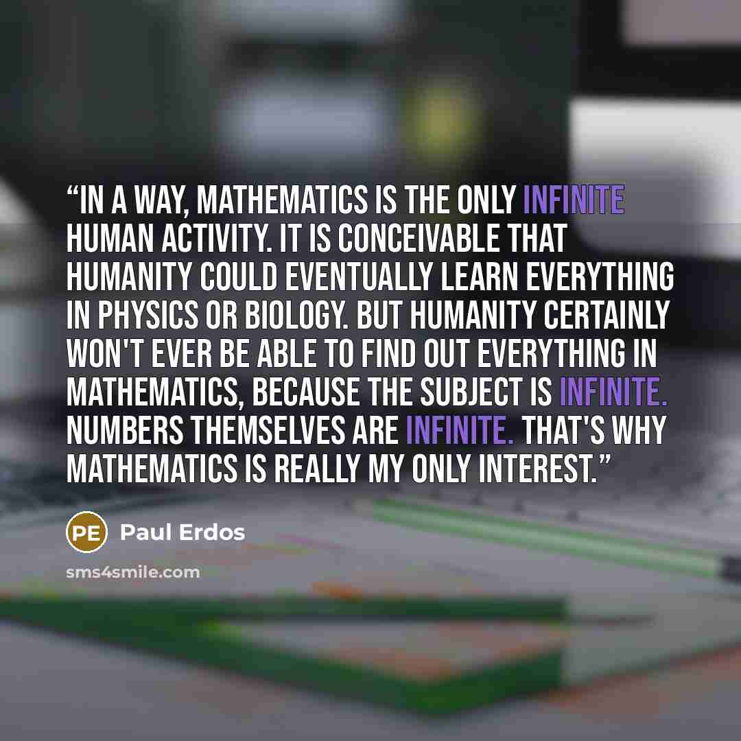 “In a way, mathematics is the only infinite human activity. It is conceivable that humanity could eventually learn everything in physics or biology. But humanity certainly won't ever be able to find out everything in mathematics, because the subject is infinite. Numbers themselves are infinite…” quote by Paul Erdős