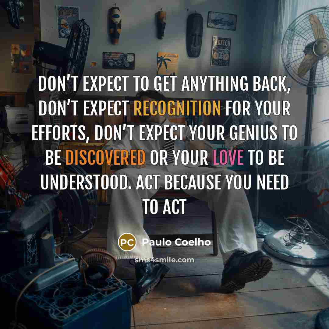 “Don’t expect to get anything back, don’t expect recognition for your efforts, don’t expect your genius to be discovered or your love to be understood. Act because you need to act” quote by Paulo Coelho