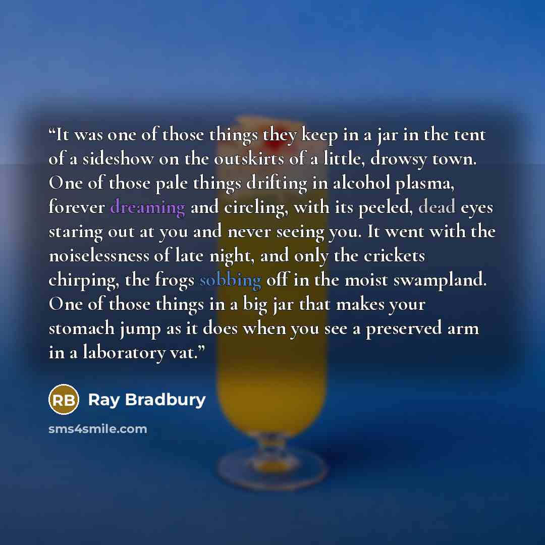 “It was one of those things they keep in a jar in the tent of a sideshow on the outskirts of a little, drowsy town. One of those pale things drifting in alcohol plasma, forever dreaming and circling, with its peeled, dead eyes staring out at you and never seeing you. It went with the noiselessness…” quote by Ray Bradbury