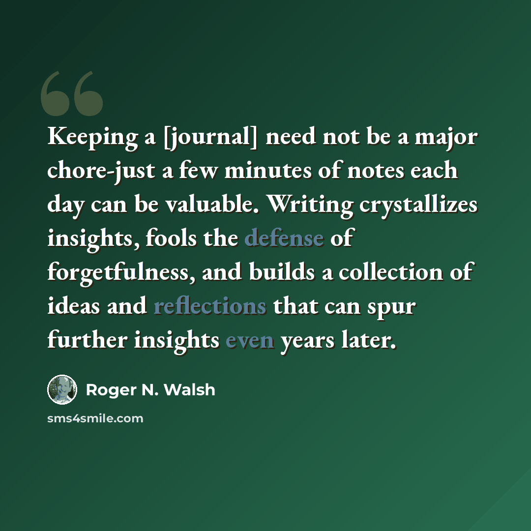 “Keeping a [journal] need not be a major chore-just a few minutes of notes each day can be valuable. Writing crystallizes insights, fools the defense of forgetfulness, and builds a collection of ideas and reflections that can spur further insights even years later.” quote by Roger N. Walsh