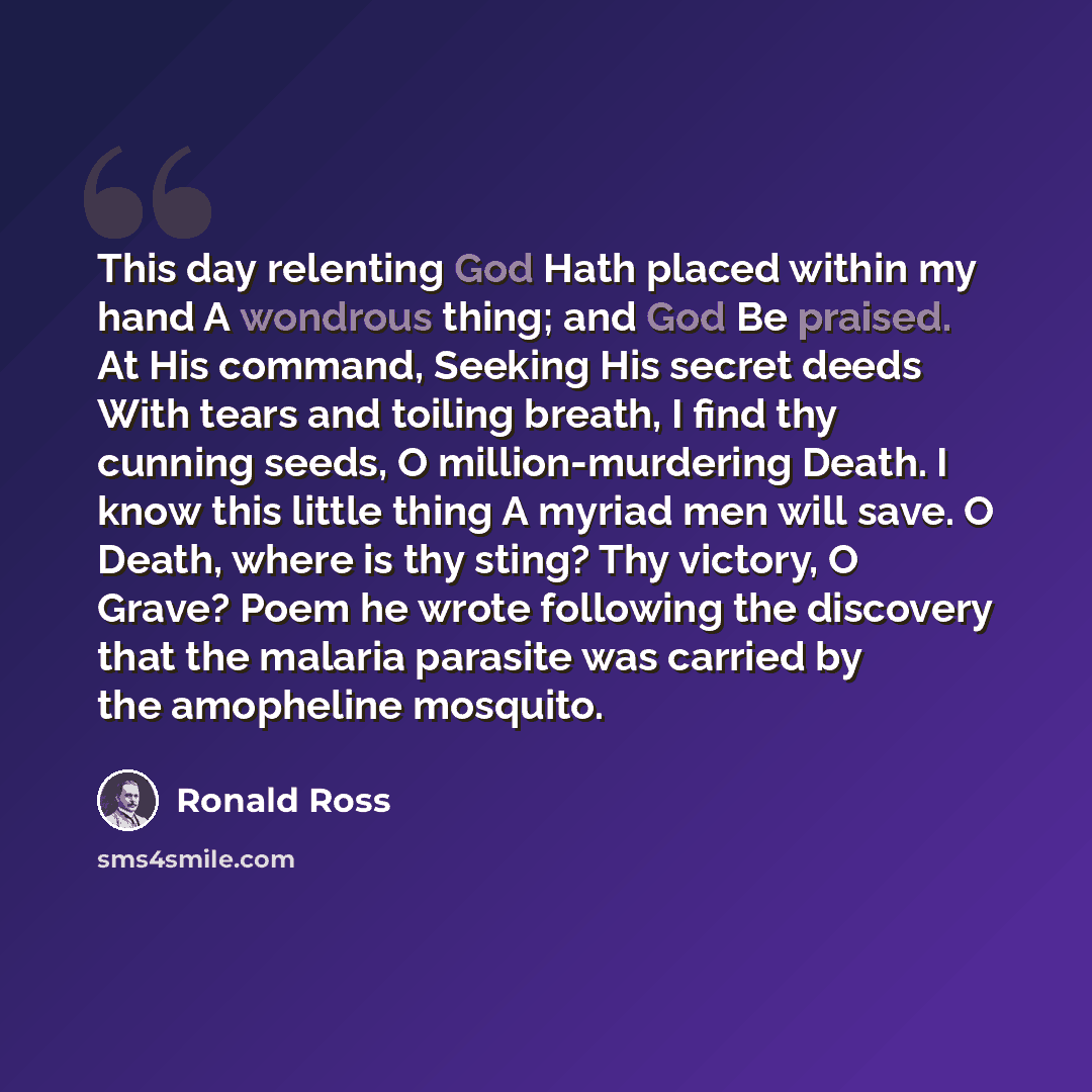 “This day relenting God Hath placed within my hand A wondrous thing; and God Be praised. At His command, Seeking His secret deeds With tears and toiling breath, I find thy cunning seeds, O million-murdering Death. I know this little thing A myriad men will save. O Death, where is thy sting? Thy…” quote by Ronald Ross