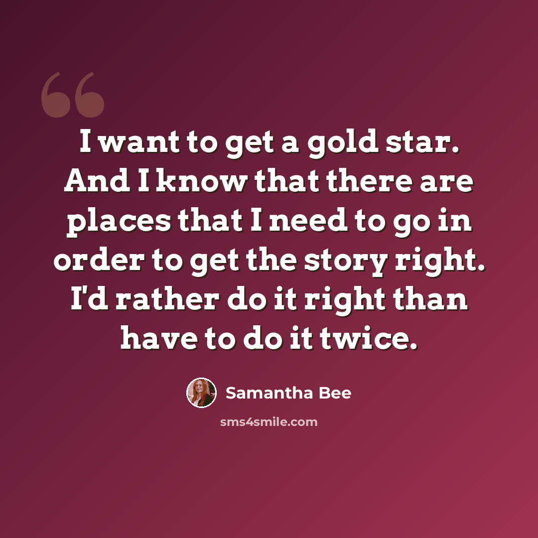 “I want to get a gold star. And I know that there are places that I need to go in order to get the story right. I'd rather do it right than have to do it twice.” quote by Samantha Bee