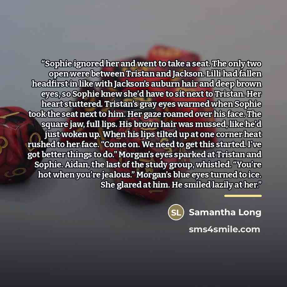 “Sophie ignored her and went to take a seat. The only two open were between Tristan and Jackson. Lilli had fallen headfirst in like with Jackson’s auburn hair and deep brown eyes, so Sophie knew she’d have to sit next to Tristan. Her heart stuttered. Tristan’s gray eyes warmed when Sophie took the…” quote by Samantha Long