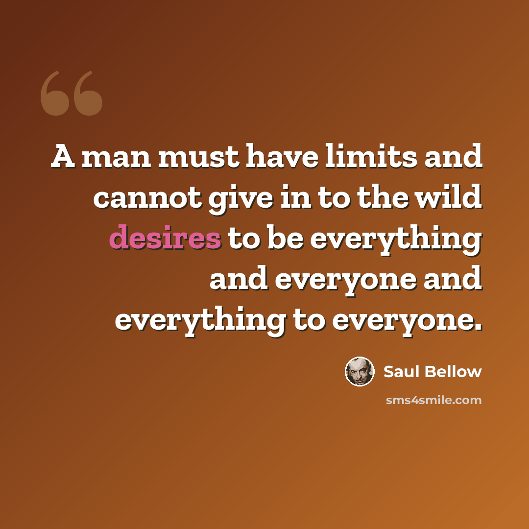 “A man must have limits and cannot give in to the wild desires to be everything and everyone and everything to everyone.” quote by Saul Bellow