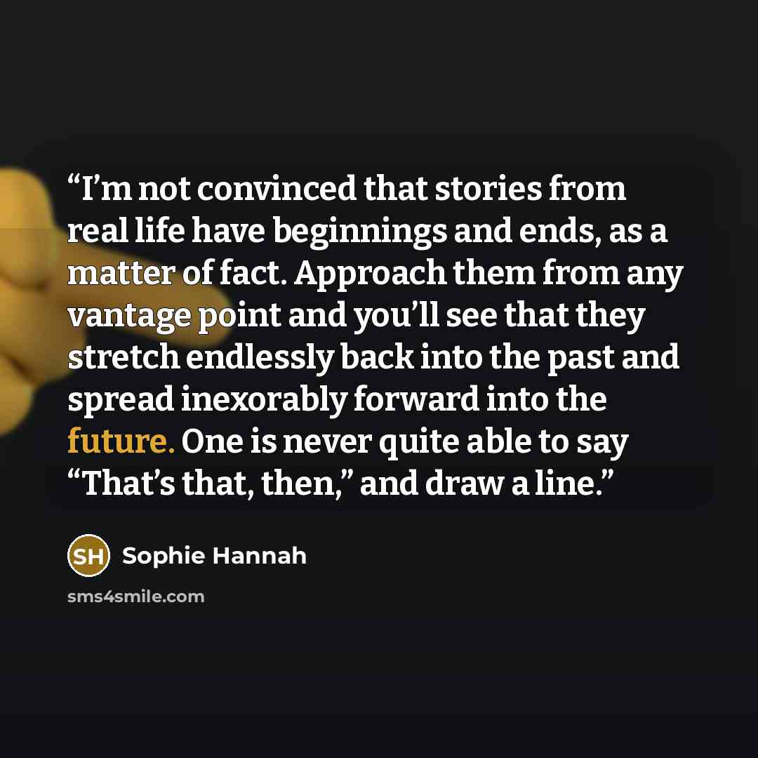 “I’m not convinced that stories from real life have beginnings and ends, as a matter of fact. Approach them from any vantage point and you’ll see that they stretch endlessly back into the past and spread inexorably forward into the future. One is never quite able to say “That’s that, then,” and…” quote by Sophie Hannah
