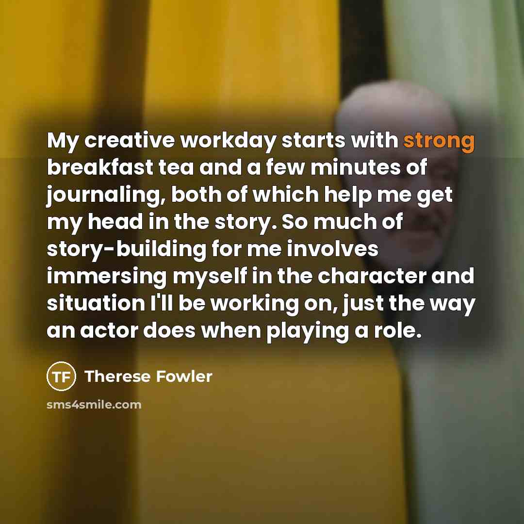 “My creative workday starts with strong breakfast tea and a few minutes of journaling, both of which help me get my head in the story. So much of story-building for me involves immersing myself in the character and situation I'll be working on, just the way an actor does when playing a role.” quote by Therese Fowler