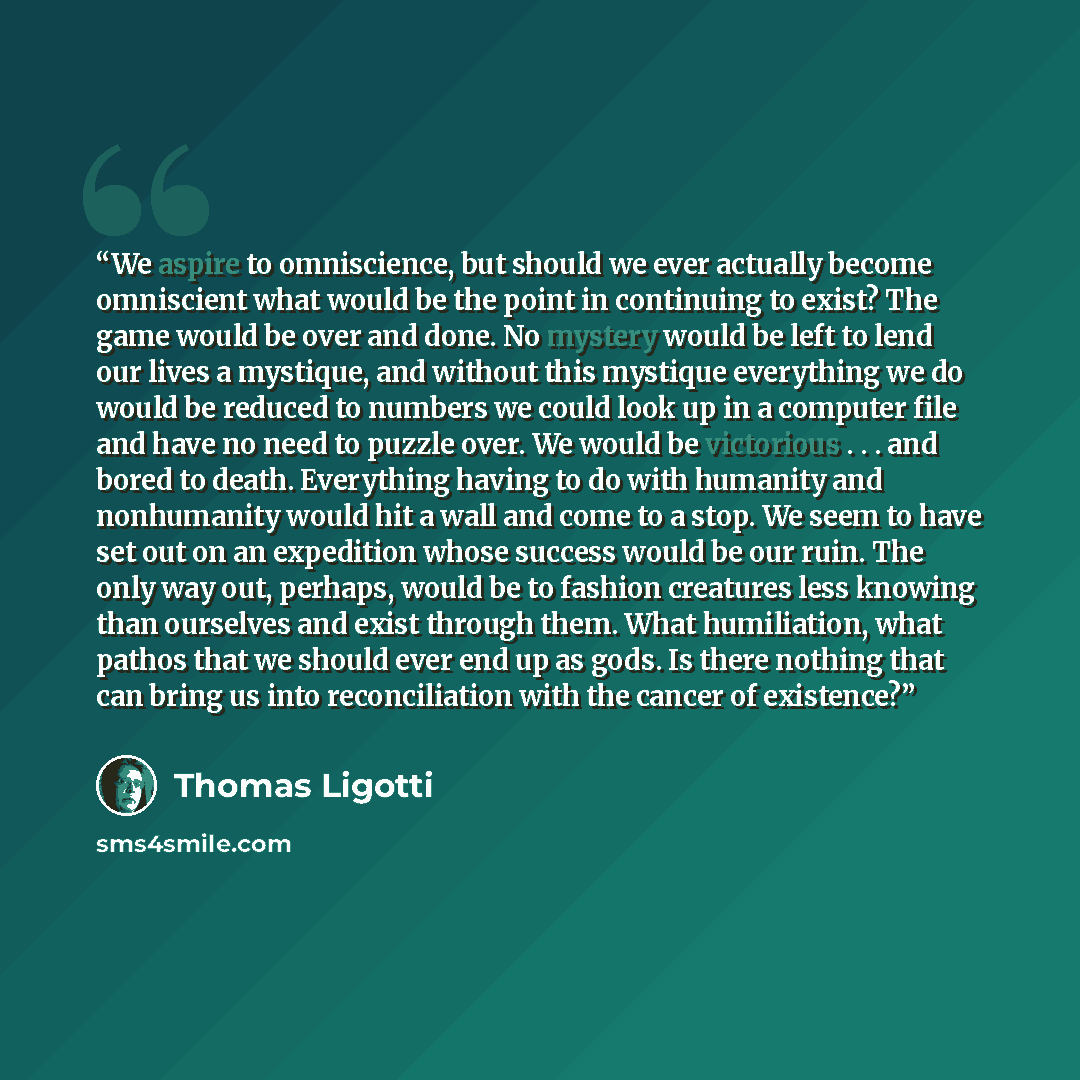 “We aspire to omniscience, but should we ever actually become omniscient what would be the point in continuing to exist? The game would be over and done. No mystery would be left to lend our lives a mystique, and without this mystique everything we do would be reduced to numbers we could look up in…” quote by Thomas Ligotti