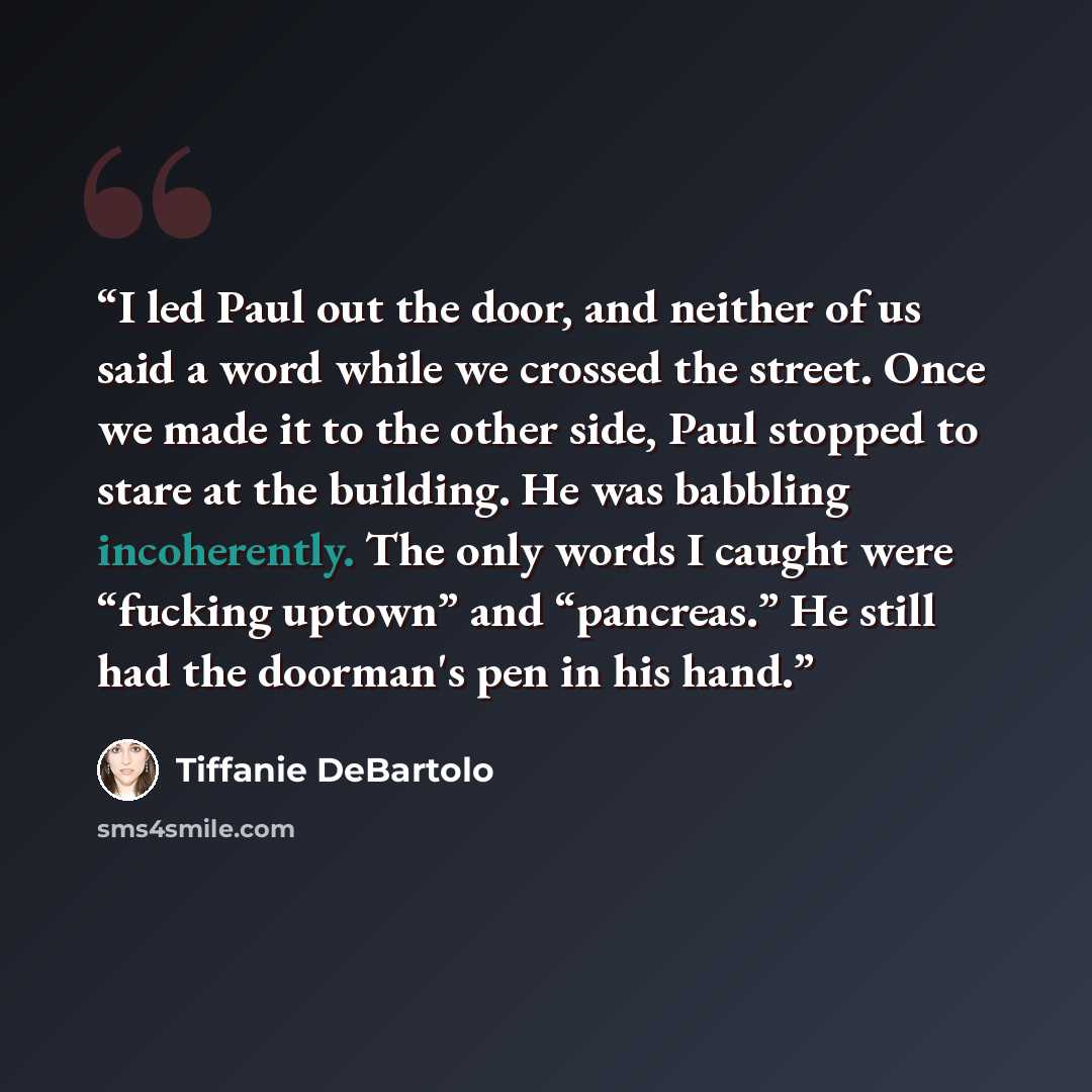 “I led Paul out the door, and neither of us said a word while we crossed the street. Once we made it to the other side, Paul stopped to stare at the building. He was babbling incoherently. The only words I caught were “fucking uptown” and “pancreas.” He still had the doorman's pen in his hand.” quote by Tiffanie DeBartolo