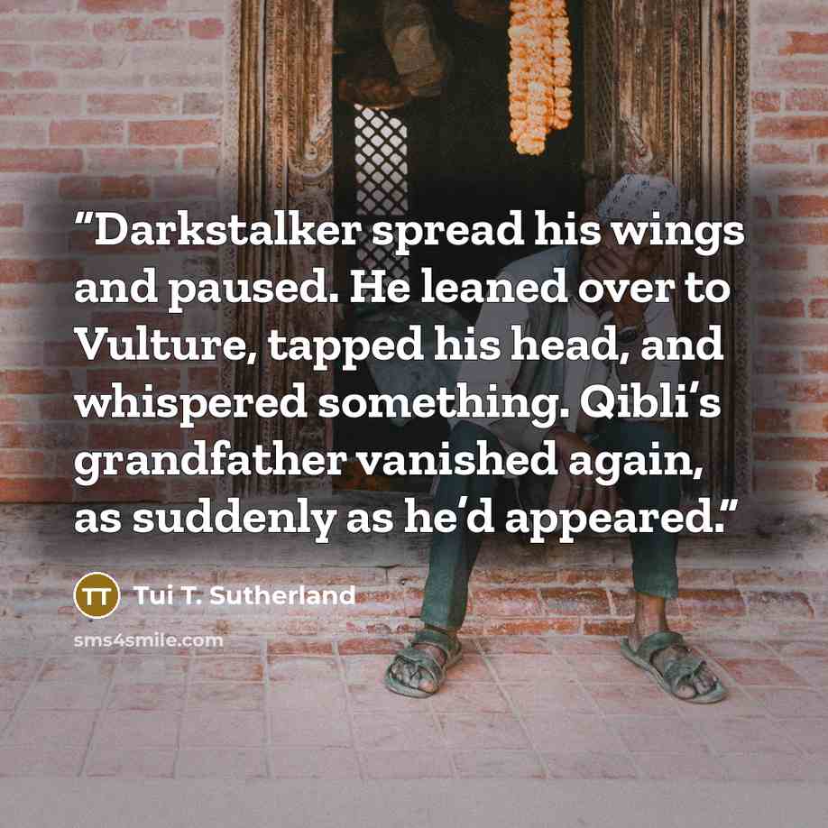 “Darkstalker spread his wings and paused. He leaned over to Vulture, tapped his head, and whispered something. Qibli’s grandfather vanished again, as suddenly as he’d appeared.” quote by Tui T. Sutherland