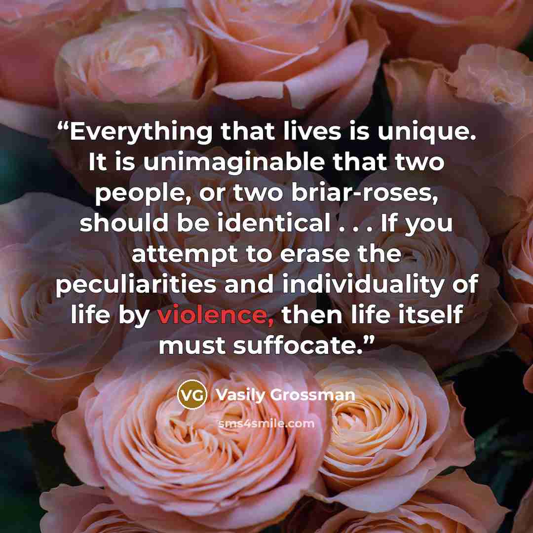 “Everything that lives is unique. It is unimaginable that two people, or two briar-roses, should be identical . . . If you attempt to erase the peculiarities and individuality of life by violence, then life itself must suffocate.” quote by Vasily Grossman