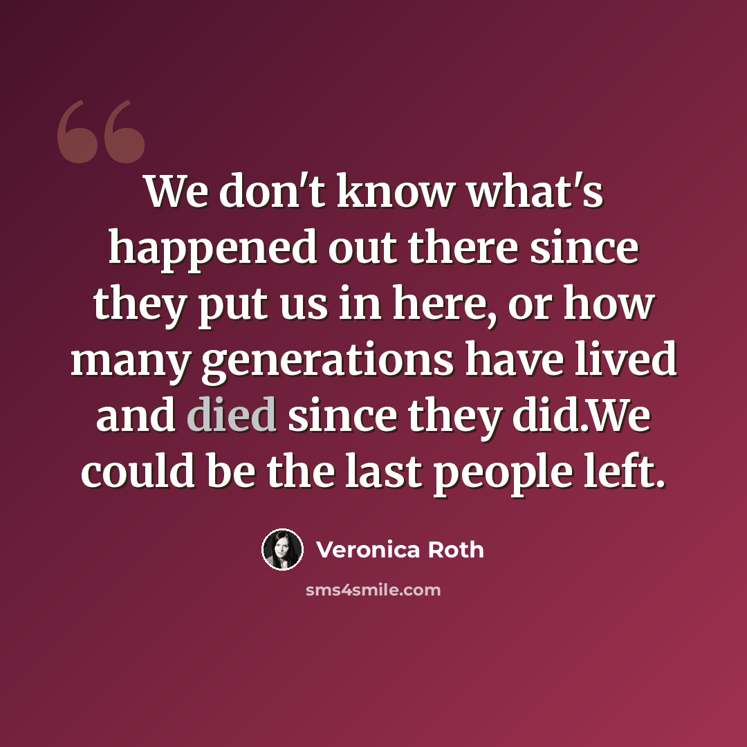 “We don't know what's happened out there since they put us in here, or how many generations have lived and died since they did.We could be the last people left.” quote by Veronica Roth