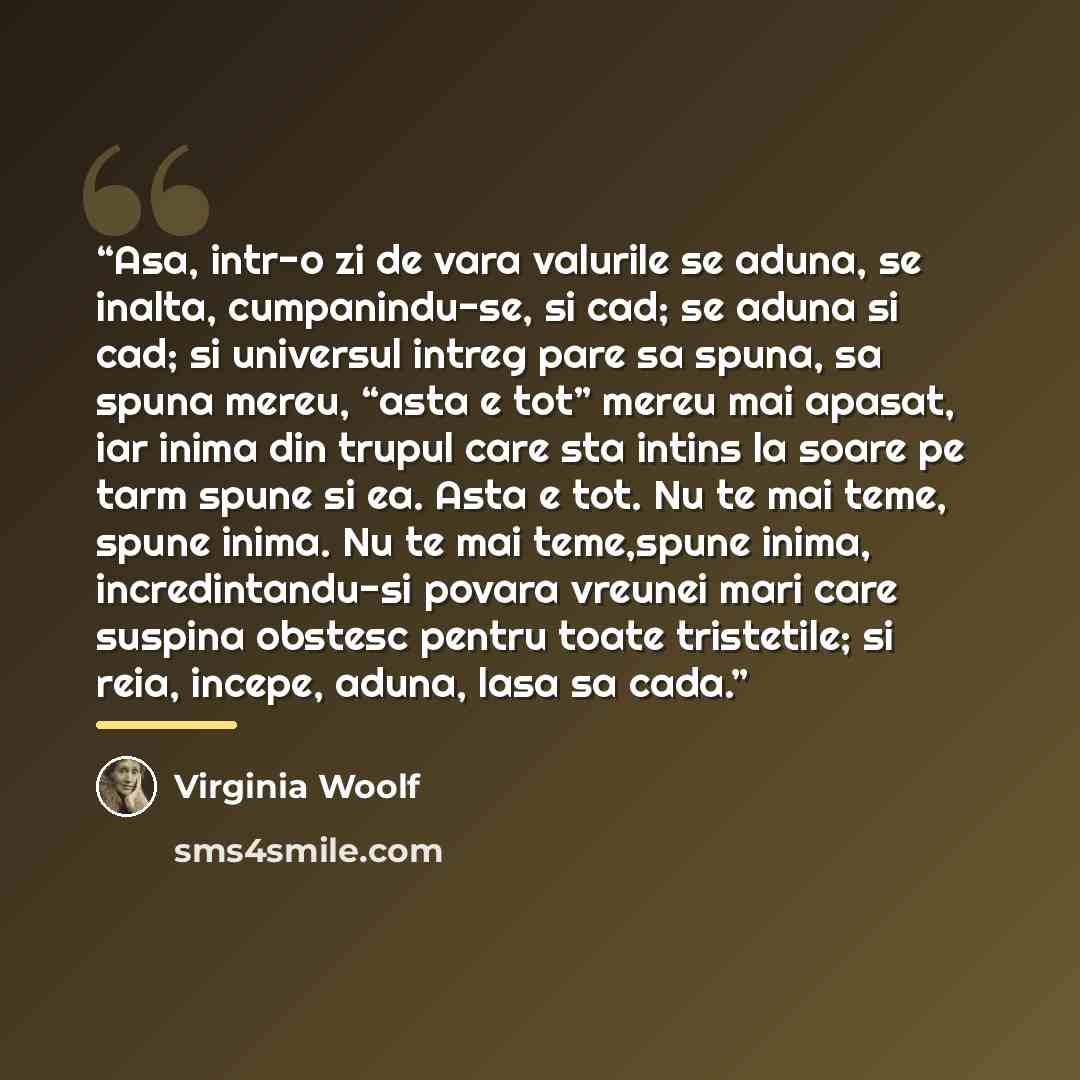 “Asa, intr-o zi de vara valurile se aduna, se inalta, cumpanindu-se, si cad; se aduna si cad; si universul intreg pare sa spuna, sa spuna mereu, “asta e tot” mereu mai apasat, iar inima din trupul care sta intins la soare pe tarm spune si ea. Asta e tot. Nu te mai teme, spune inima. Nu te mai…” quote by Virginia Woolf