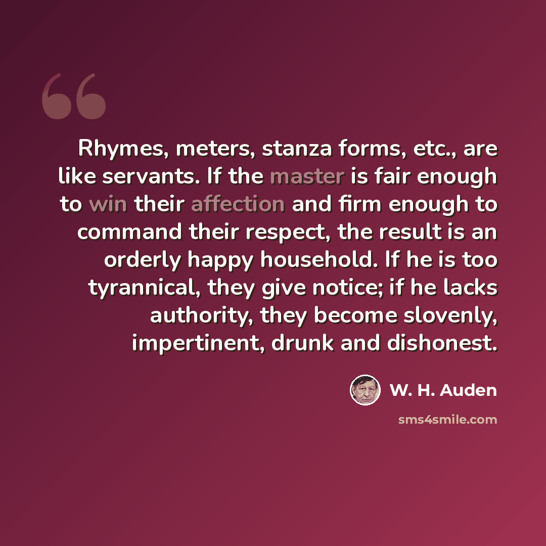 “Rhymes, meters, stanza forms, etc., are like servants. If the master is fair enough to win their affection and firm enough to command their respect, the result is an orderly happy household. If he is too tyrannical, they give notice; if he lacks authority, they become slovenly, impertinent, drunk…” quote by W. H. Auden