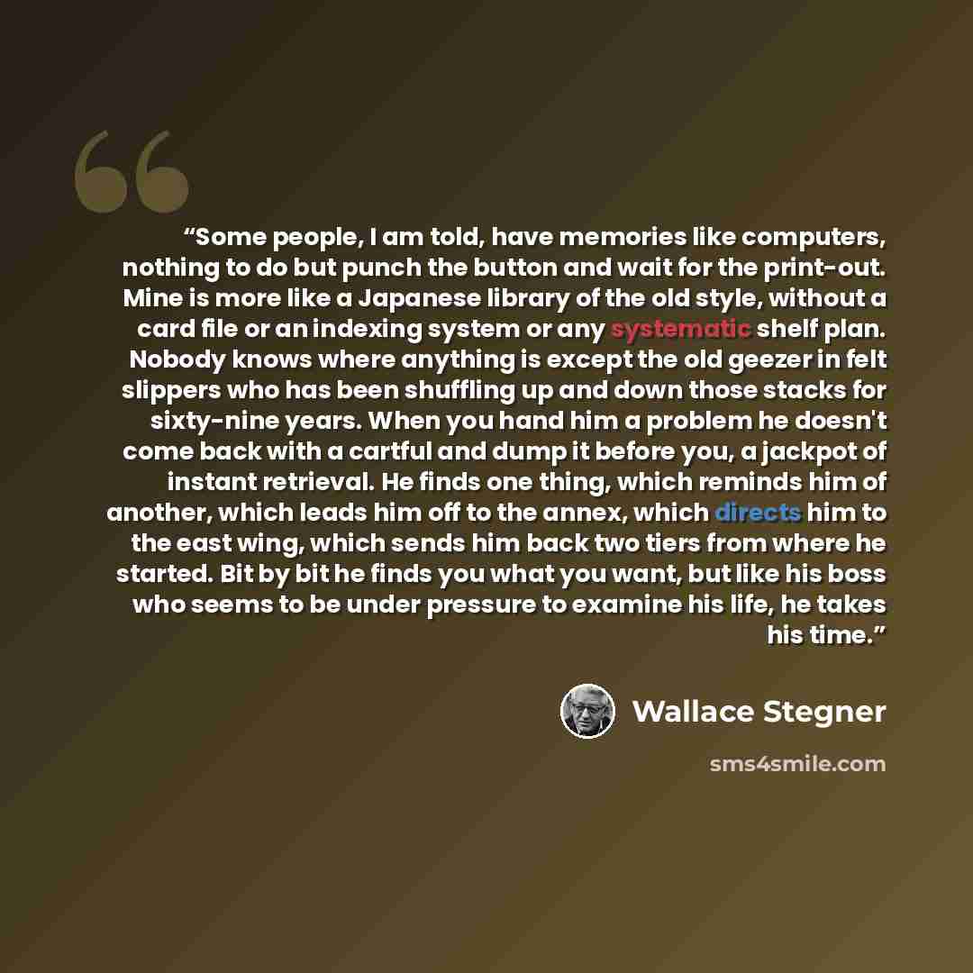 “Some people, I am told, have memories like computers, nothing to do but punch the button and wait for the print-out. Mine is more like a Japanese library of the old style, without a card file or an indexing system or any systematic shelf plan. Nobody knows where anything is except the old geezer…” quote by Wallace Stegner
