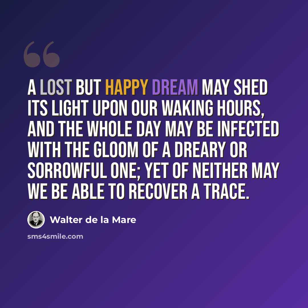 “A lost but happy dream may shed its light upon our waking hours, and the whole day may be infected with the gloom of a dreary or sorrowful one; yet of neither may we be able to recover a trace.” quote by Walter de La Mare