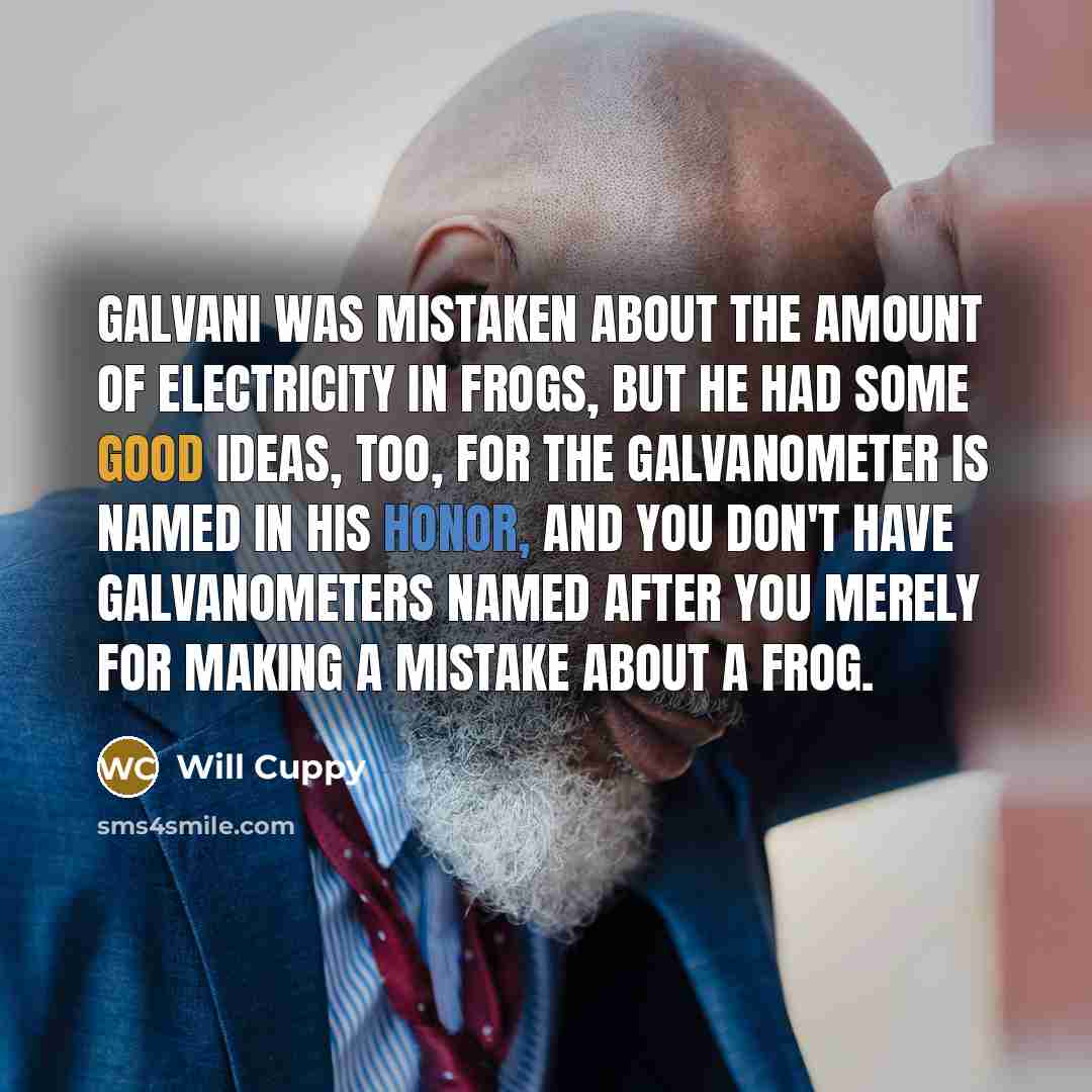 “Galvani was mistaken about the amount of electricity in frogs, but he had some good ideas, too, for the galvanometer is named in his honor, and you don't have galvanometers named after you merely for making a mistake about a frog.” quote by Will Cuppy