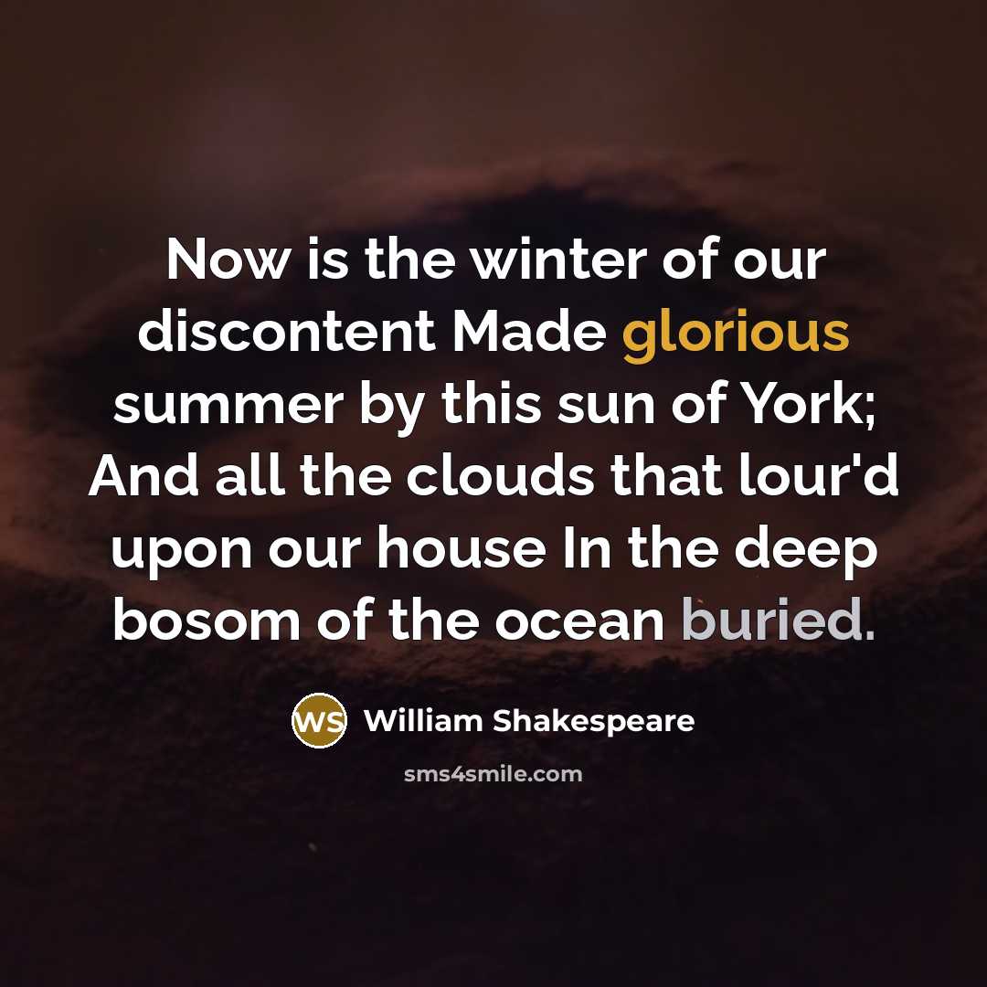 “Now is the winter of our discontent Made glorious summer by this sun of York; And all the clouds that lour'd upon our house In the deep bosom of the ocean buried.” quote by William Shakespeare