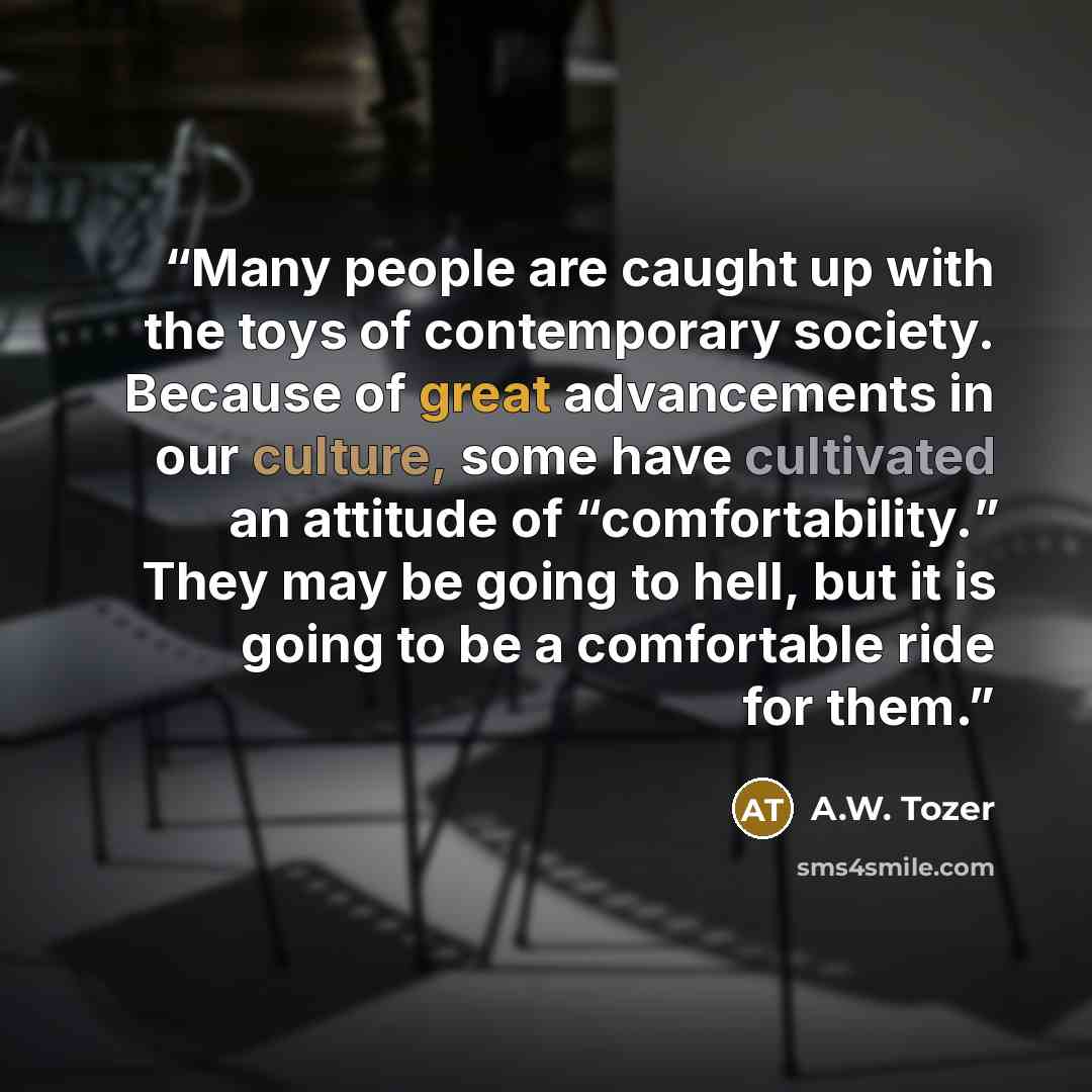 “Many people are caught up with the toys of contemporary society. Because of great advancements in our culture, some have cultivated an attitude of “comfortability.” They may be going to hell, but it is going to be a comfortable ride for them.” quote by A.W. Tozer