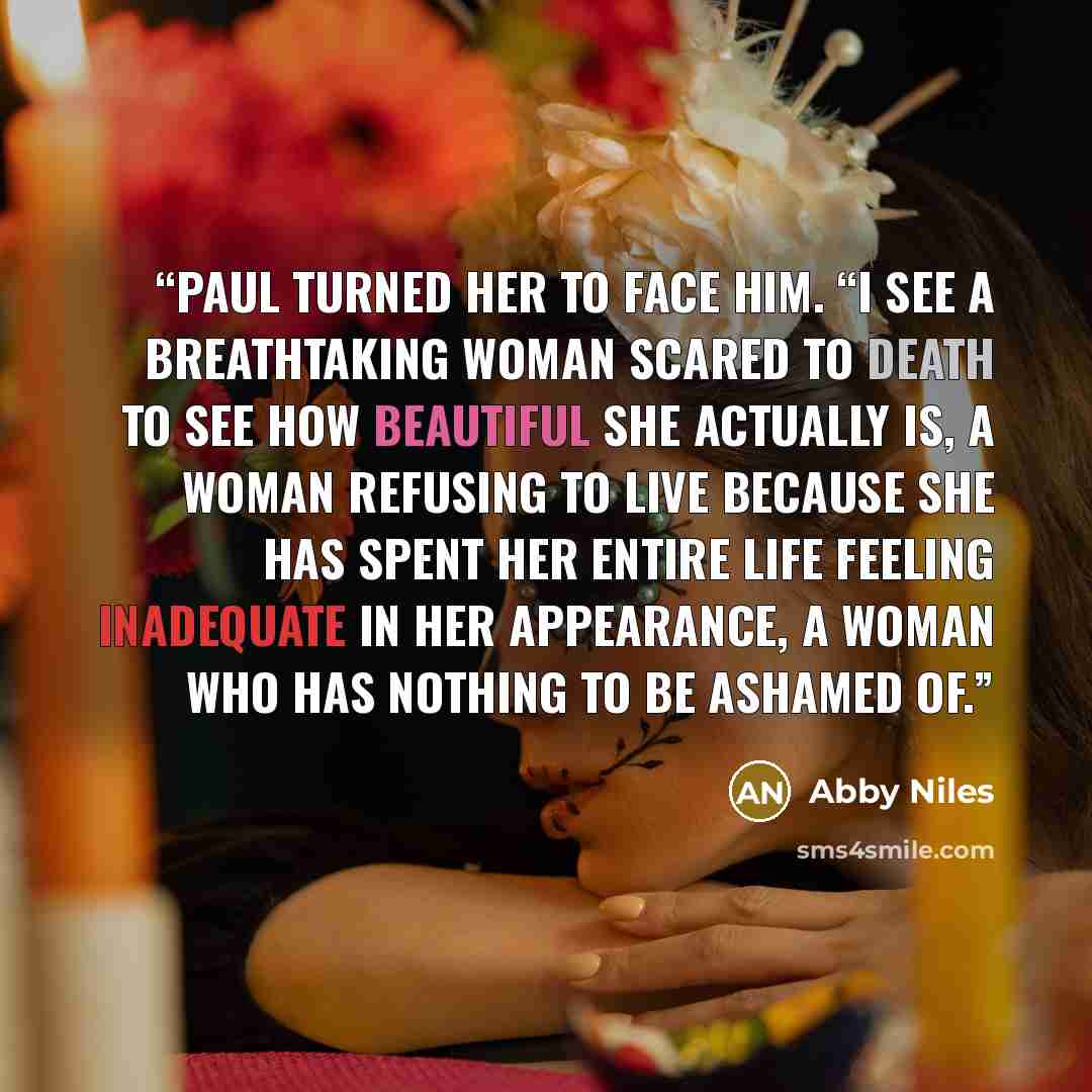 “Paul turned her to face him. “I see a breathtaking woman scared to death to see how beautiful she actually is, a woman refusing to live because she has spent her entire life feeling inadequate in her appearance, a woman who has nothing to be ashamed of.” quote by Abby Niles