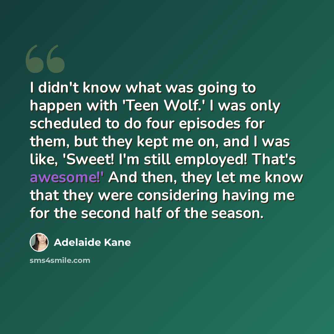 “I didn't know what was going to happen with 'Teen Wolf.' I was only scheduled to do four episodes for them, but they kept me on, and I was like, 'Sweet! I'm still employed! That's awesome!' And then, they let me know that they were considering having me for the second half of the season.” quote by Adelaide Kane