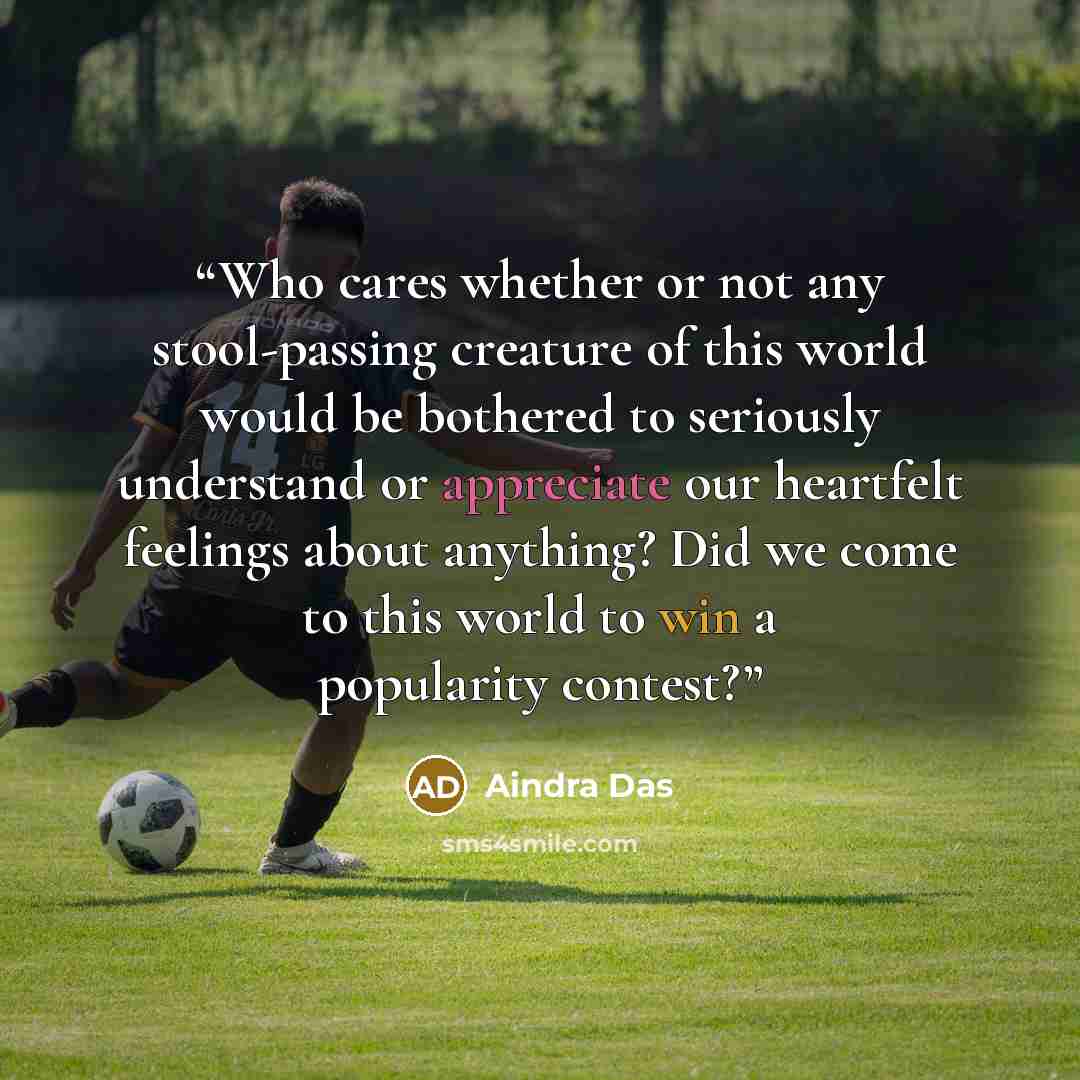 “Who cares whether or not any stool-passing creature of this world would be bothered to seriously understand or appreciate our heartfelt feelings about anything? Did we come to this world to win a popularity contest?” quote by Aindra Das