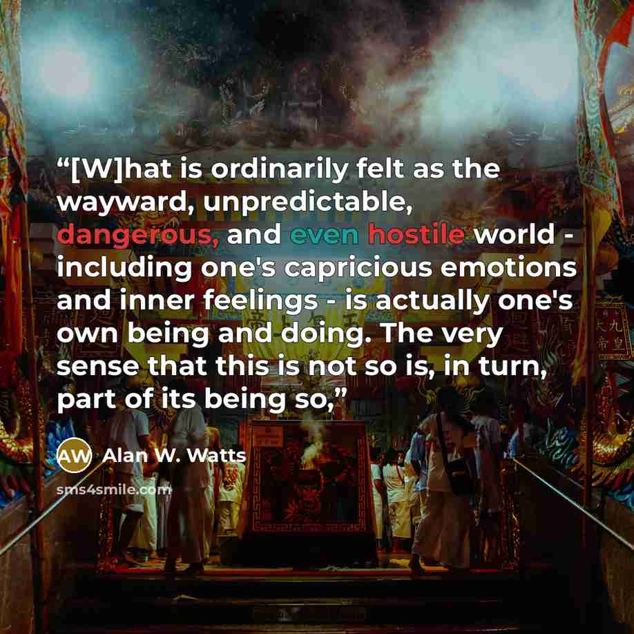 “[W]hat is ordinarily felt as the wayward, unpredictable, dangerous, and even hostile world - including one's capricious emotions and inner feelings - is actually one's own being and doing. The very sense that this is not so is, in turn, part of its being so,” quote by Alan W. Watts