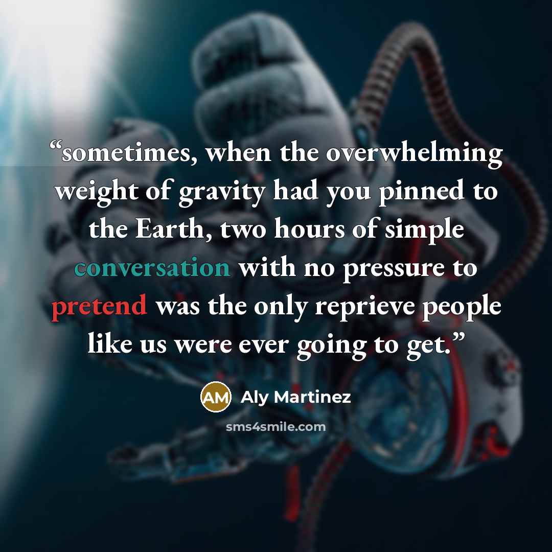 “sometimes, when the overwhelming weight of gravity had you pinned to the Earth, two hours of simple conversation with no pressure to pretend was the only reprieve people like us were ever going to get.” quote by Aly Martinez