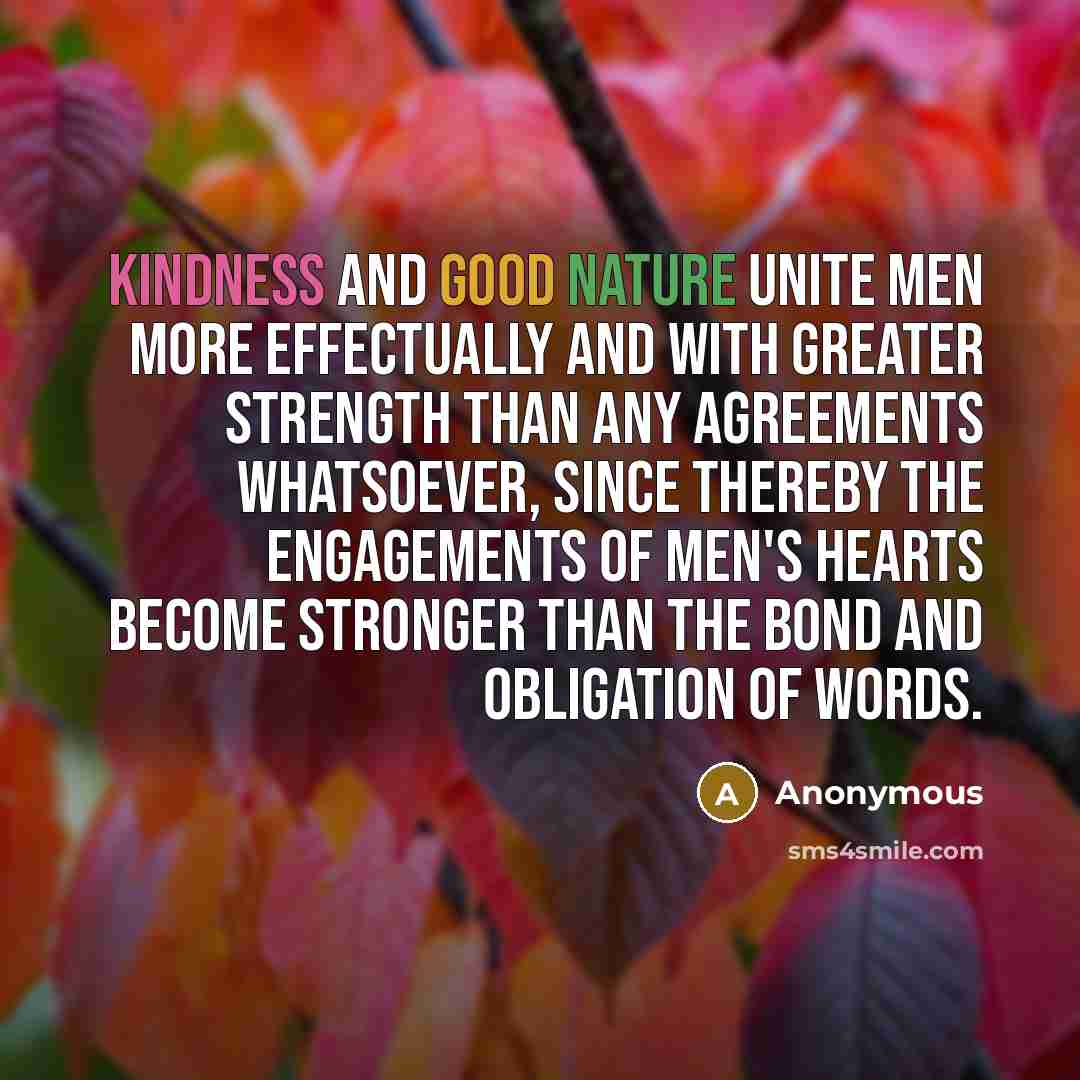 “Kindness and good nature unite men more effectually and with greater strength than any agreements whatsoever, since thereby the engagements of men's hearts become stronger than the bond and obligation of words.” quote by Anonymous