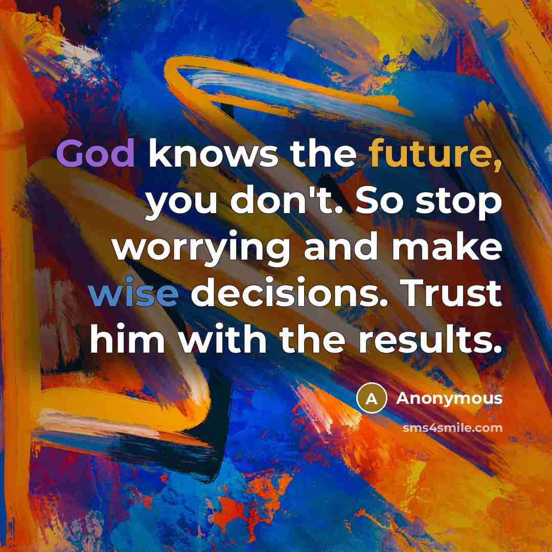 “God knows the future, you don't. So stop worrying and make wise decisions. Trust him with the results.” quote by Anonymous