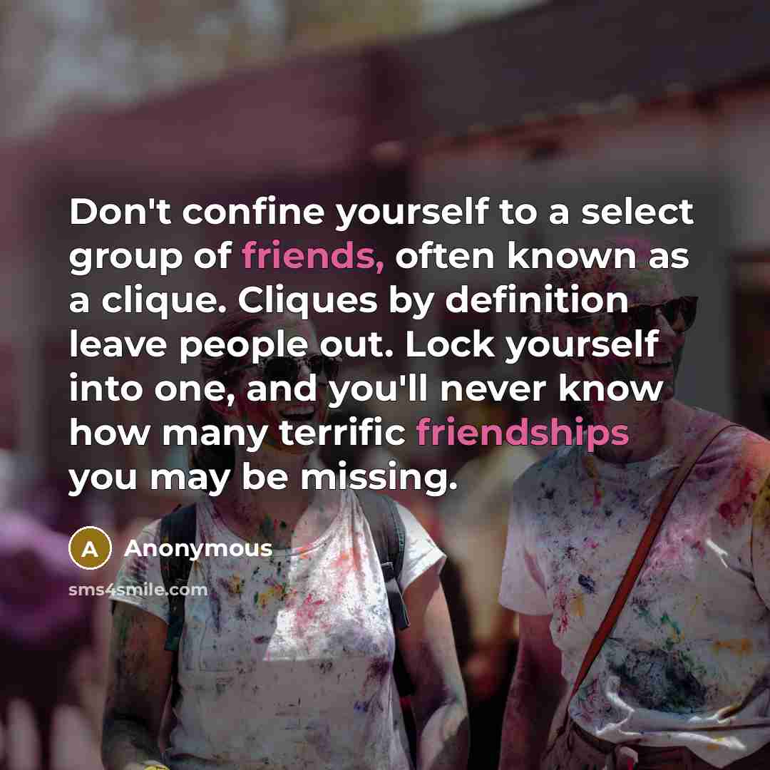 “Don't confine yourself to a select group of friends, often known as a clique. Cliques by definition leave people out. Lock yourself into one, and you'll never know how many terrific friendships you may be missing.” quote by Anonymous