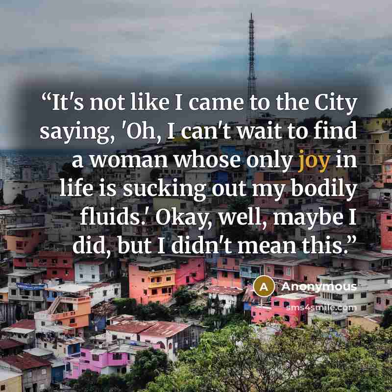 “It's not like I came to the City saying, 'Oh, I can't wait to find a woman whose only joy in life is sucking out my bodily fluids.' Okay, well, maybe I did, but I didn't mean this.” quote by Anonymous