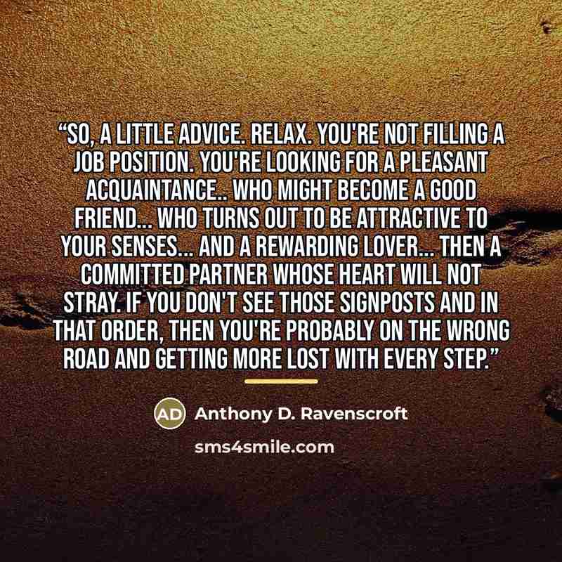 “So, a little advice. Relax. You're not filling a job position. You're looking for a pleasant acquaintance.. who might become a good friend... who turns out to be attractive to your senses... and a rewarding lover... then a committed partner whose heart will not stray. If you don't see those…” quote by Anthony D. Ravenscroft