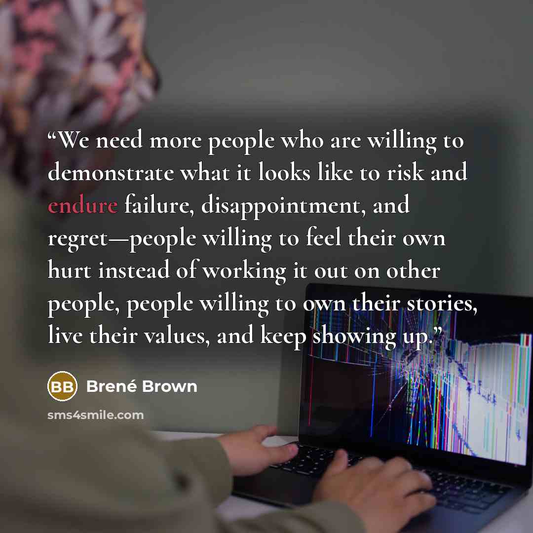 “We need more people who are willing to demonstrate what it looks like to risk and endure failure, disappointment, and regret—people willing to feel their own hurt instead of working it out on other people, people willing to own their stories, live their values, and keep showing up.” quote by Brené Brown
