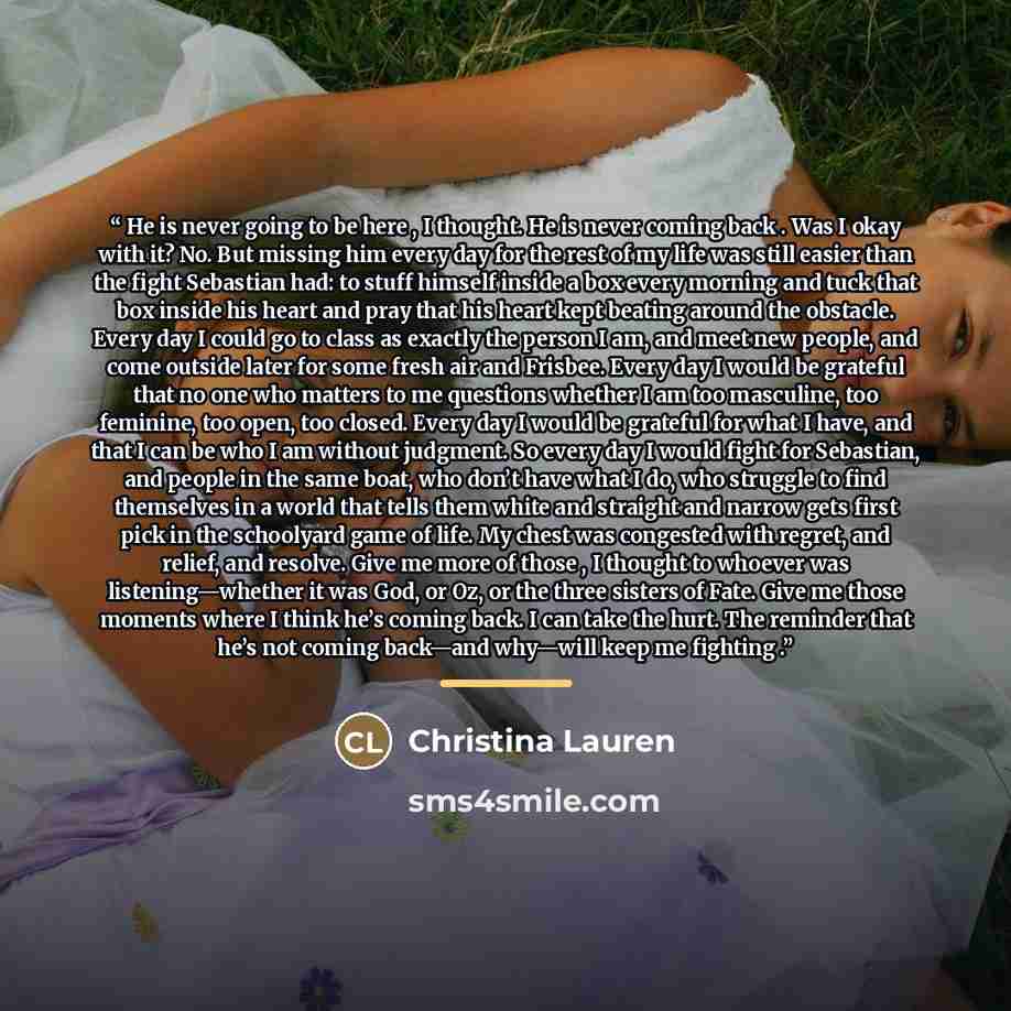 “He is never going to be here , I thought. He is never coming back . Was I okay with it? No. But missing him every day for the rest of my life was still easier than the fight Sebastian had: to stuff himself inside a box every morning and tuck that box inside his heart and pray that his heart kept…” quote by Christina Lauren