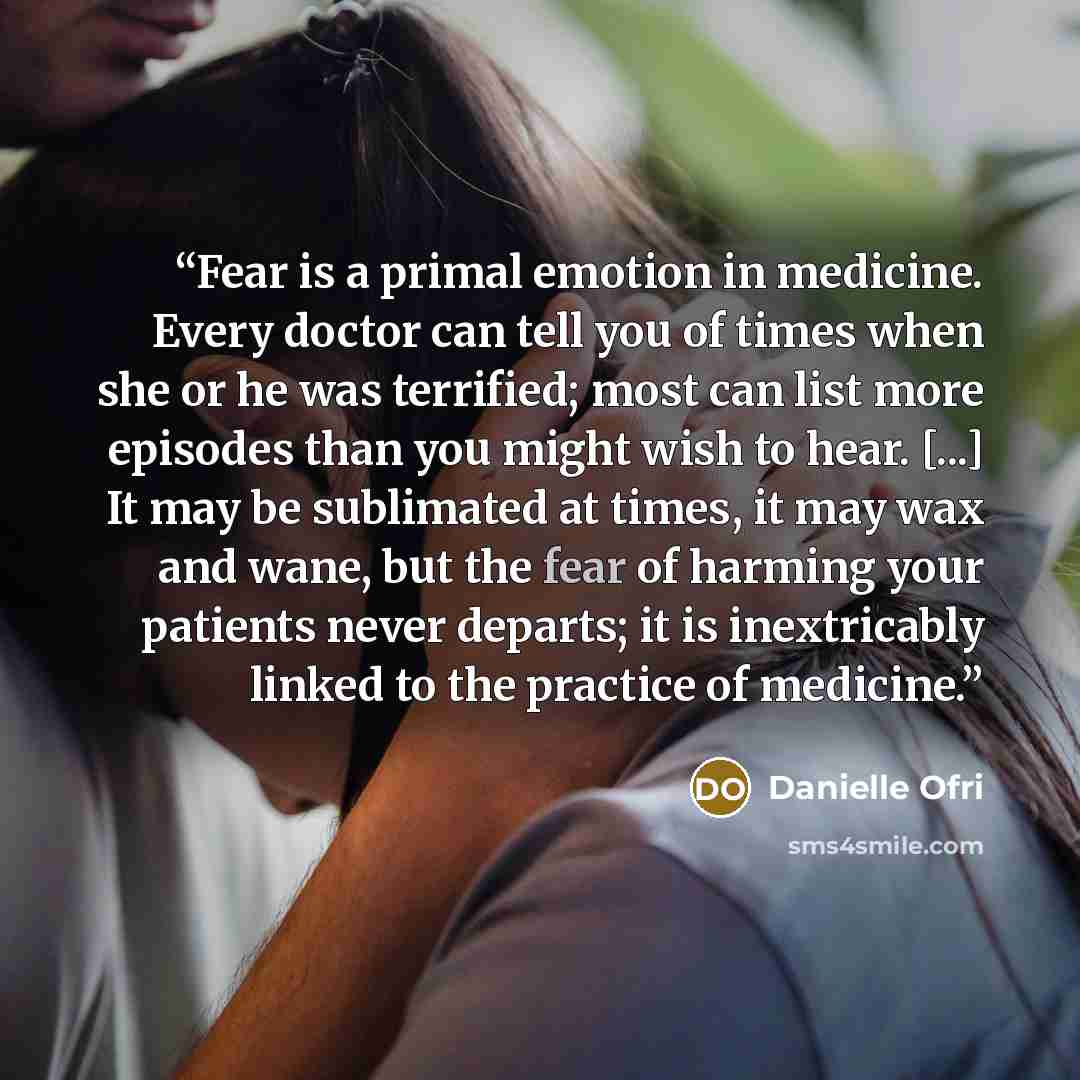 “Fear is a primal emotion in medicine. Every doctor can tell you of times when she or he was terrified; most can list more episodes than you might wish to hear. [...] It may be sublimated at times, it may wax and wane, but the fear of harming your patients never departs; it is inextricably linked…” quote by Danielle Ofri