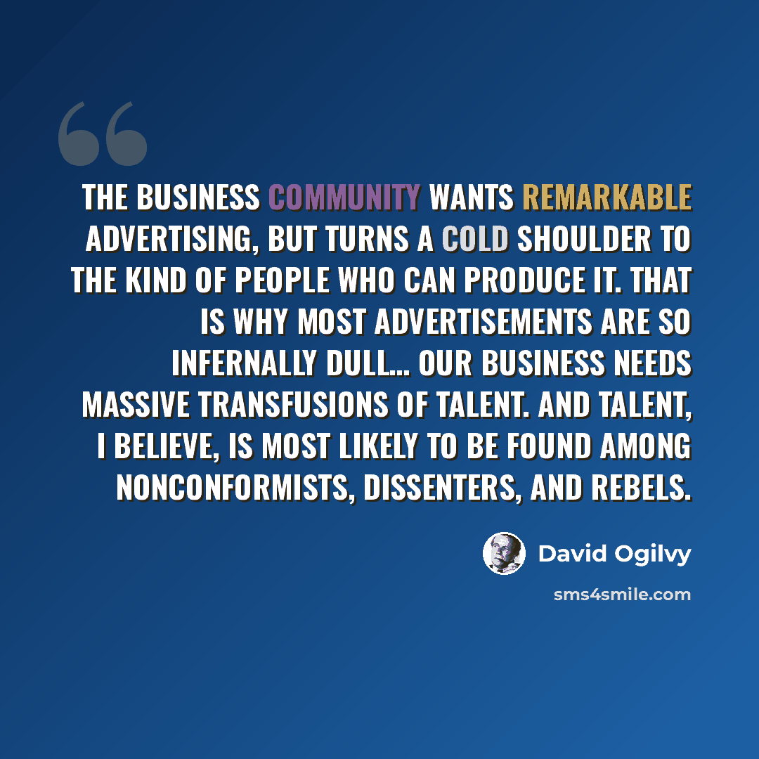 “The business community wants remarkable advertising, but turns a cold shoulder to the kind of people who can produce it. That is why most advertisements are so infernally dull… our business needs massive transfusions of talent. And talent, I believe, is most likely to be found among…” quote by David Ogilvy