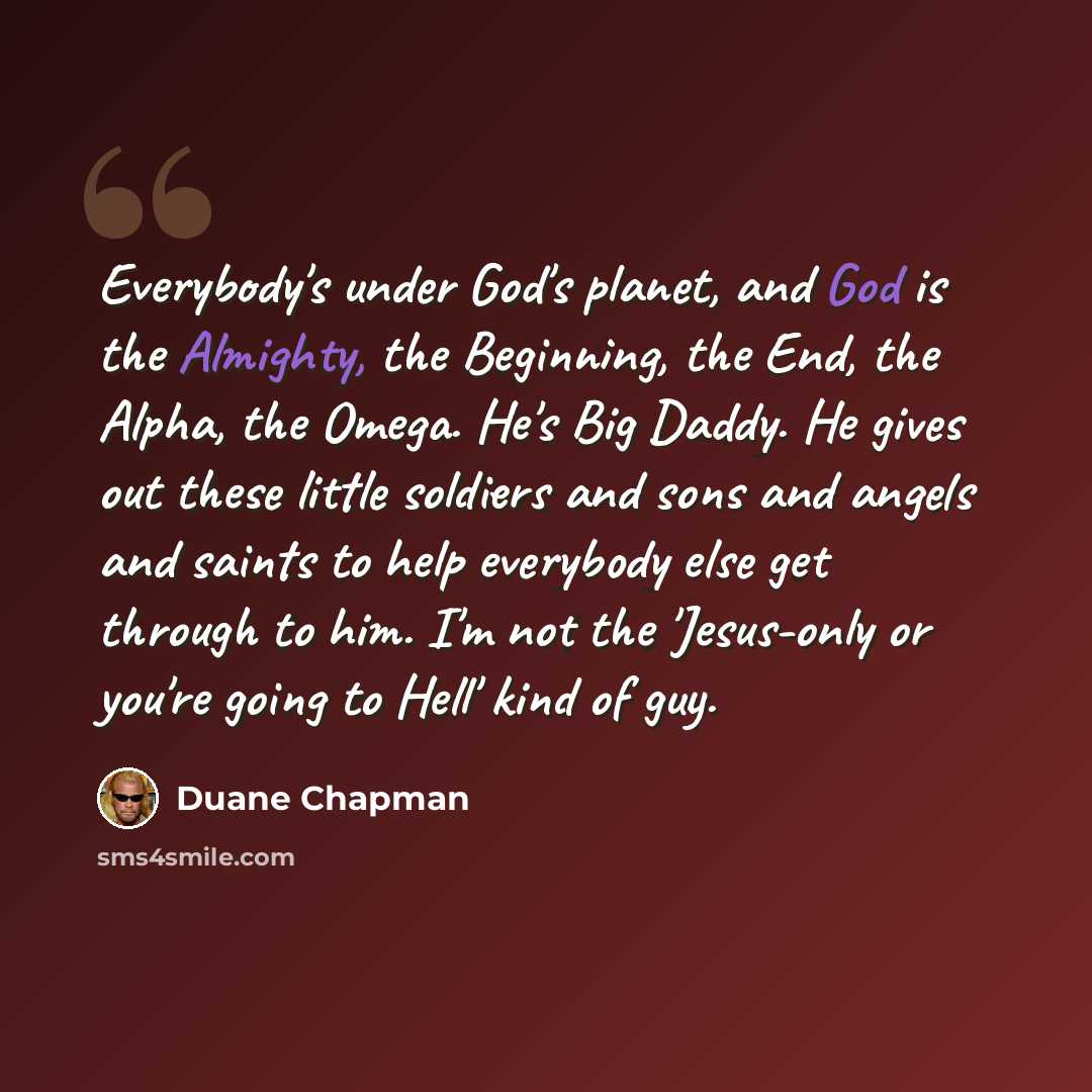 “Everybody's under God's planet, and God is the Almighty, the Beginning, the End, the Alpha, the Omega. He's Big Daddy. He gives out these little soldiers and sons and angels and saints to help everybody else get through to him. I'm not the 'Jesus-only or you're going to Hell' kind of guy.” quote by Duane Chapman
