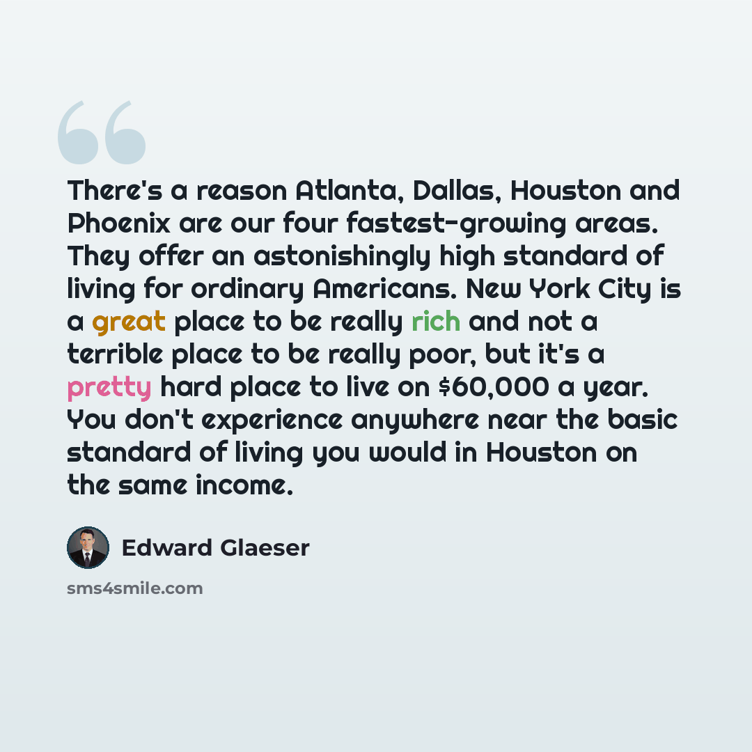 “There's a reason Atlanta, Dallas, Houston and Phoenix are our four fastest-growing areas. They offer an astonishingly high standard of living for ordinary Americans. New York City is a great place to be really rich and not a terrible place to be really poor, but it's a pretty hard place to live on…” quote by Edward Glaeser