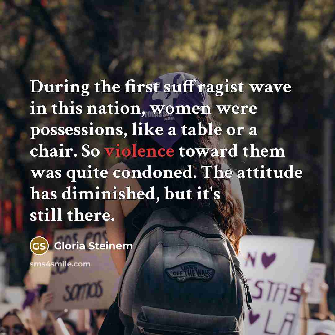 “During the first suffragist wave in this nation, women were possessions, like a table or a chair. So violence toward them was quite condoned. The attitude has diminished, but it's still there.” quote by Gloria Steinem