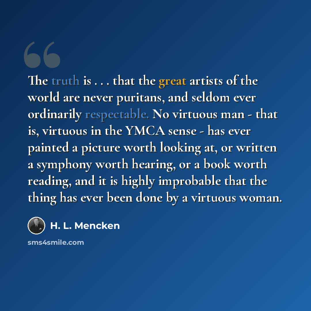“The truth is . . . that the great artists of the world are never puritans, and seldom ever ordinarily respectable. No virtuous man - that is, virtuous in the YMCA sense - has ever painted a picture worth looking at, or written a symphony worth hearing, or a book worth reading, and it is highly…” quote by H. L. Mencken