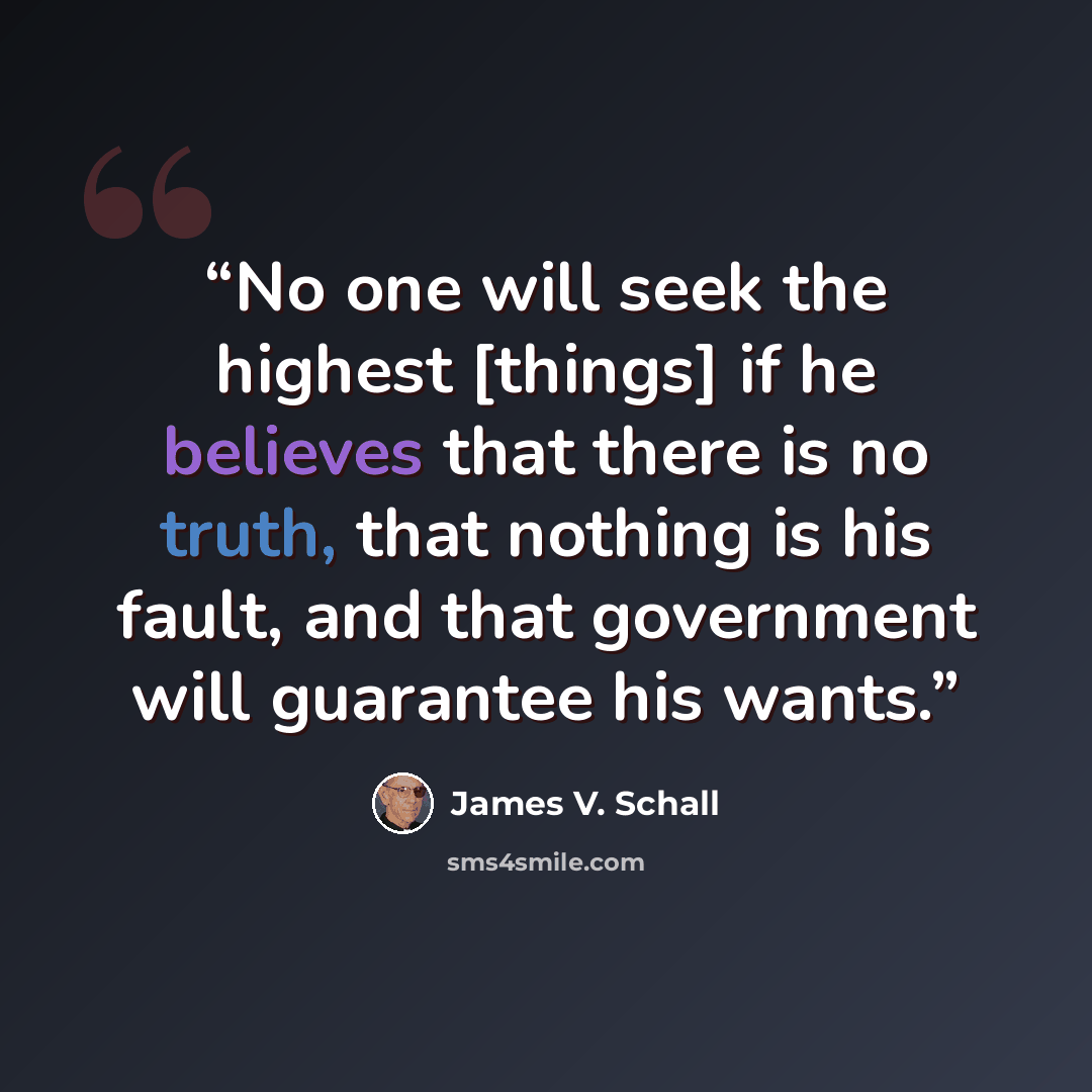 “No one will seek the highest [things] if he believes that there is no truth, that nothing is his fault, and that government will guarantee his wants.” quote by James V. Schall